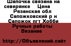 Шапочка связана на “северянке“ › Цена ­ 500 - Рязанская обл., Сапожковский р-н, Сапожок пгт Хобби. Ручные работы » Вязание   